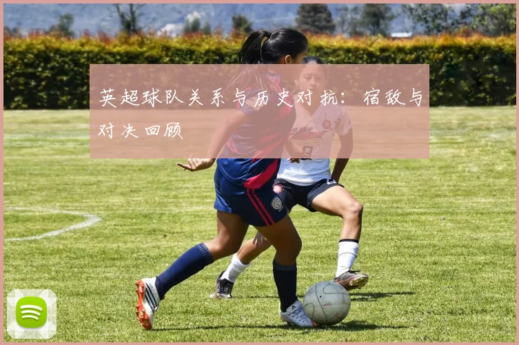 英超球队关系与历史对抗:宿敌与对决回顾