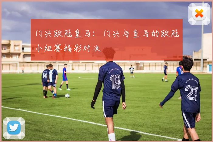 门兴欧冠皇马：门兴与皇马的欧冠小组赛精彩对决